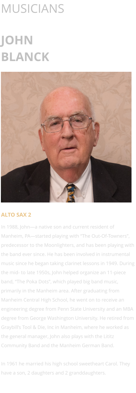 MUSICIANS  JOHN BLANCK      ALTO SAX 2 In 1988, John—a native son and current resident of Manheim, PA—started playing with “The Out-Of-Towners”, predecessor to the Moonlighters, and has been playing with the band ever since. He has been involved in instrumental music since he began taking clarinet lessons in 1949. During the mid- to late 1950s, John helped organize an 11-piece band, “The Poka Dots”, which played big band music, primarily in the Manheim area. After graduating from Manheim Central High School, he went on to receive an engineering degree from Penn State University and an MBA degree from George Washington University. He retired from Graybill’s Tool & Die, Inc in Manheim, where he worked as the general manager, John also plays with the Lititz Community Band and the Manheim German Band.  In 1961 he married his high school sweetheart Carol. They have a son, 2 daughters and 2 granddaughters.