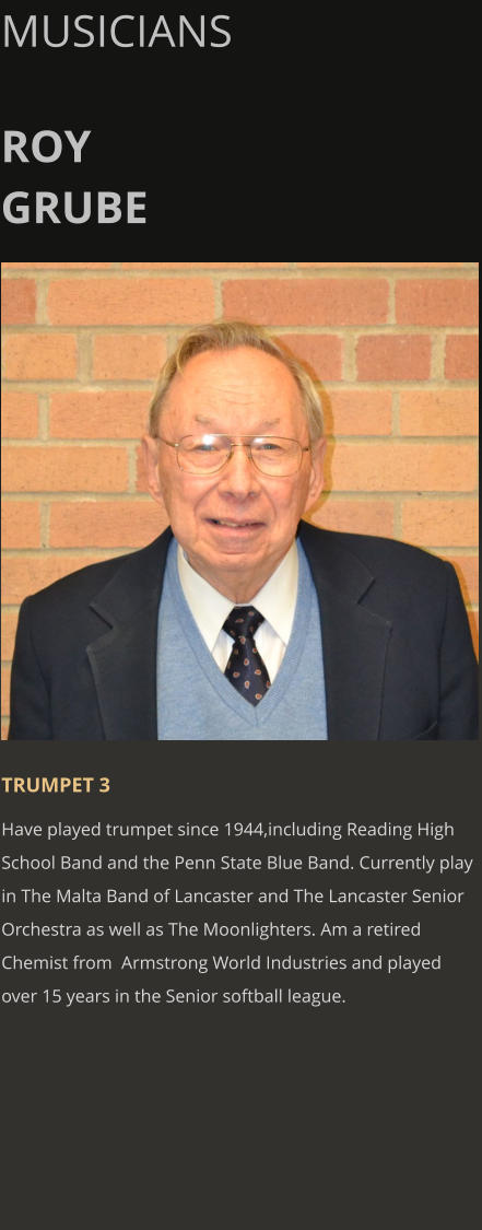 MUSICIANS  ROY GRUBE      TRUMPET 3 Have played trumpet since 1944,including Reading High School Band and the Penn State Blue Band. Currently play in The Malta Band of Lancaster and The Lancaster Senior Orchestra as well as The Moonlighters. Am a retired Chemist from  Armstrong World Industries and played over 15 years in the Senior softball league.