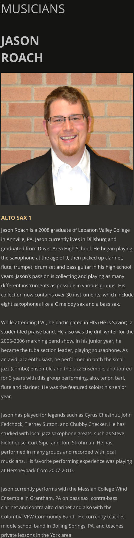 MUSICIANS  JASON ROACH      ALTO SAX 1 Jason Roach is a 2008 graduate of Lebanon Valley College in Annville, PA. Jason currently lives in Dillsburg and graduated from Dover Area High School. He began playing the saxophone at the age of 9, then picked up clarinet, flute, trumpet, drum set and bass guitar in his high school years. Jason’s passion is collecting and playing as many different instruments as possible in various groups. His collection now contains over 30 instruments, which include eight saxophones like a C melody sax and a bass sax.  While attending LVC, he participated in HIS (He Is Savior), a student-led praise band. He also was the drill writer for the 2005-2006 marching band show. In his junior year, he became the tuba section leader, playing sousaphone. As an avid jazz enthusiast, he performed in both the small jazz (combo) ensemble and the Jazz Ensemble, and toured for 3 years with this group performing, alto, tenor, bari, flute and clarinet. He was the featured soloist his senior year.  Jason has played for legends such as Cyrus Chestnut, John Fedchock, Tierney Sutton, and Chubby Checker. He has studied with local jazz saxophone greats, such as Steve Fieldhouse, Curt Sipe, and Tom Strohman. He has performed in many groups and recorded with local musicians. His favorite performing experience was playing at Hersheypark from 2007-2010.  Jason currently performs with the Messiah College Wind Ensemble in Grantham, PA on bass sax, contra-bass clarinet and contra-alto clarinet and also with the Columbia VFW Community Band.  He currently teaches middle school band in Boiling Springs, PA, and teaches private lessons in the York area.