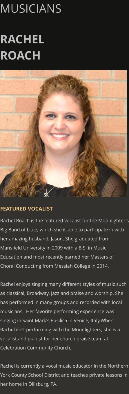 MUSICIANS  RACHEL ROACH       FEATURED VOCALIST Rachel Roach is the featured vocalist for the Moonlighter's Big Band of Lititz, which she is able to participate in with her amazing husband, Jason. She graduated from Mansfield University in 2009 with a B.S. in Music Education and most recently earned her Masters of Choral Conducting from Messiah College in 2014.  Rachel enjoys singing many different styles of music such as classical, Broadway, jazz and praise and worship. She has performed in many groups and recorded with local musicians.  Her favorite performing experience was singing in Saint Mark's Basilica in Venice, Italy.When Rachel isn’t performing with the Moonlighters, she is a vocalist and pianist for her church praise team at Celebration Community Church.   Rachel is currently a vocal music educator in the Northern York County School District and teaches private lessons in her home in Dillsburg, PA.