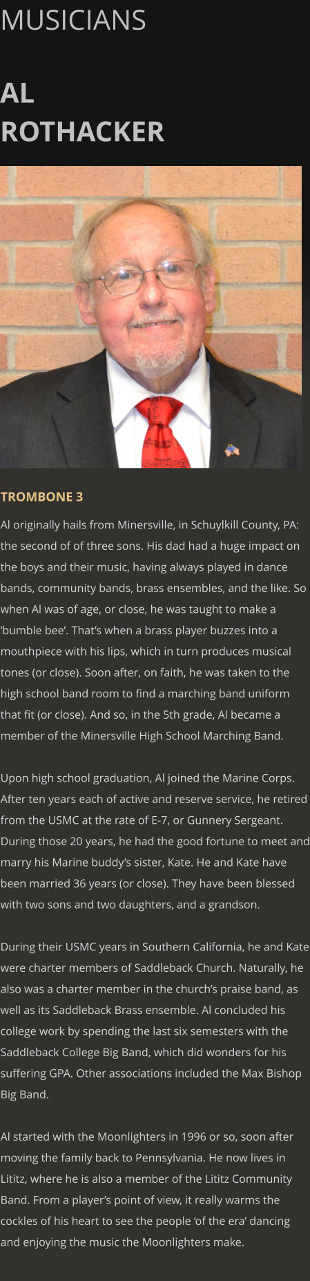 MUSICIANS  AL ROTHACKER      TROMBONE 3 Al originally hails from Minersville, in Schuylkill County, PA: the second of of three sons. His dad had a huge impact on the boys and their music, having always played in dance bands, community bands, brass ensembles, and the like. So when Al was of age, or close, he was taught to make a ‘bumble bee’. That’s when a brass player buzzes into a mouthpiece with his lips, which in turn produces musical tones (or close). Soon after, on faith, he was taken to the high school band room to find a marching band uniform that fit (or close). And so, in the 5th grade, Al became a member of the Minersville High School Marching Band.  Upon high school graduation, Al joined the Marine Corps. After ten years each of active and reserve service, he retired from the USMC at the rate of E-7, or Gunnery Sergeant. During those 20 years, he had the good fortune to meet and marry his Marine buddy’s sister, Kate. He and Kate have been married 36 years (or close). They have been blessed with two sons and two daughters, and a grandson.  During their USMC years in Southern California, he and Kate were charter members of Saddleback Church. Naturally, he also was a charter member in the church’s praise band, as well as its Saddleback Brass ensemble. Al concluded his college work by spending the last six semesters with the Saddleback College Big Band, which did wonders for his suffering GPA. Other associations included the Max Bishop Big Band.  Al started with the Moonlighters in 1996 or so, soon after moving the family back to Pennsylvania. He now lives in Lititz, where he is also a member of the Lititz Community Band. From a player’s point of view, it really warms the cockles of his heart to see the people ‘of the era’ dancing and enjoying the music the Moonlighters make.