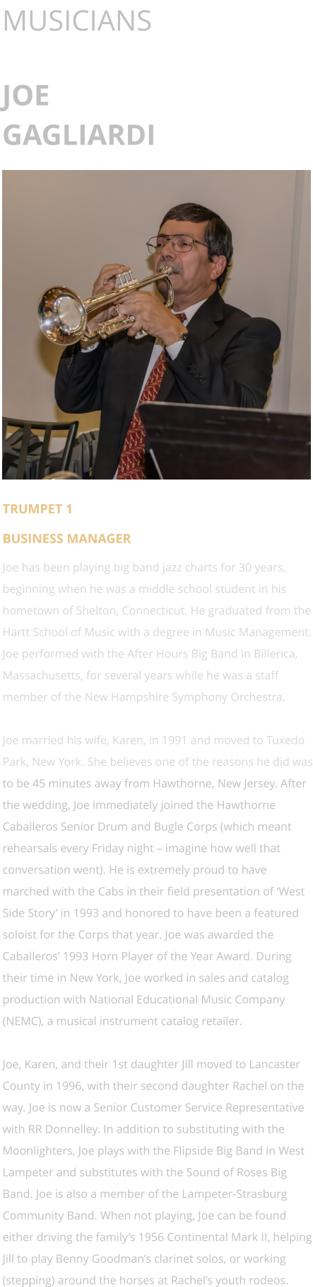 MUSICIANS  JOE GAGLIARDI      TRUMPET 1 BUSINESS MANAGER Joe has been playing big band jazz charts for 30 years, beginning when he was a middle school student in his hometown of Shelton, Connecticut. He graduated from the Hartt School of Music with a degree in Music Management. Joe performed with the After Hours Big Band in Billerica, Massachusetts, for several years while he was a staff member of the New Hampshire Symphony Orchestra.  Joe married his wife, Karen, in 1991 and moved to Tuxedo Park, New York. She believes one of the reasons he did was to be 45 minutes away from Hawthorne, New Jersey. After the wedding, Joe immediately joined the Hawthorne Caballeros Senior Drum and Bugle Corps (which meant rehearsals every Friday night – imagine how well that conversation went). He is extremely proud to have marched with the Cabs in their field presentation of ‘West Side Story’ in 1993 and honored to have been a featured soloist for the Corps that year. Joe was awarded the Caballeros’ 1993 Horn Player of the Year Award. During their time in New York, Joe worked in sales and catalog production with National Educational Music Company (NEMC), a musical instrument catalog retailer.  Joe, Karen, and their 1st daughter Jill moved to Lancaster County in 1996, with their second daughter Rachel on the way. Joe is now a Senior Customer Service Representative with RR Donnelley. In addition to substituting with the Moonlighters, Joe plays with the Flipside Big Band in West Lampeter and substitutes with the Sound of Roses Big Band. Joe is also a member of the Lampeter-Strasburg Community Band. When not playing, Joe can be found either driving the family’s 1956 Continental Mark II, helping Jill to play Benny Goodman’s clarinet solos, or working (stepping) around the horses at Rachel’s youth rodeos.