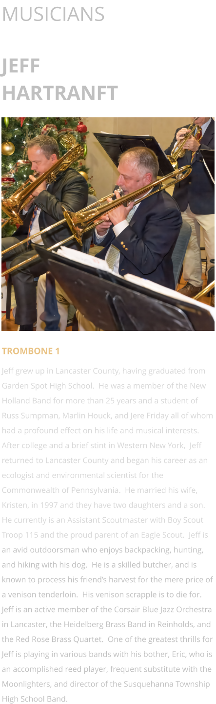 MUSICIANS  JEFF HARTRANFT      TROMBONE 1 Jeff grew up in Lancaster County, having graduated from Garden Spot High School.  He was a member of the New Holland Band for more than 25 years and a student of Russ Sumpman, Marlin Houck, and Jere Friday all of whom had a profound effect on his life and musical interests.  After college and a brief stint in Western New York,  Jeff returned to Lancaster County and began his career as an ecologist and environmental scientist for the Commonwealth of Pennsylvania.  He married his wife, Kristen, in 1997 and they have two daughters and a son.  He currently is an Assistant Scoutmaster with Boy Scout Troop 115 and the proud parent of an Eagle Scout.  Jeff is an avid outdoorsman who enjoys backpacking, hunting, and hiking with his dog.  He is a skilled butcher, and is known to process his friend’s harvest for the mere price of a venison tenderloin.  His venison scrapple is to die for.  Jeff is an active member of the Corsair Blue Jazz Orchestra in Lancaster, the Heidelberg Brass Band in Reinholds, and the Red Rose Brass Quartet.  One of the greatest thrills for Jeff is playing in various bands with his bother, Eric, who is an accomplished reed player, frequent substitute with the Moonlighters, and director of the Susquehanna Township High School Band.