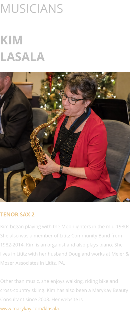 MUSICIANS  KIM LASALA      TENOR SAX 2 Kim began playing with the Moonlighters in the mid-1980s. She also was a member of Lititz Community Band from 1982-2014. Kim is an organist and also plays piano. She lives in Lititz with her husband Doug and works at Meier & Moser Associates in Lititz, PA.  Other than music, she enjoys walking, riding bike and cross-country skiing. Kim has also been a MaryKay Beauty Consultant since 2003. Her website is www.marykay.com/klasala.