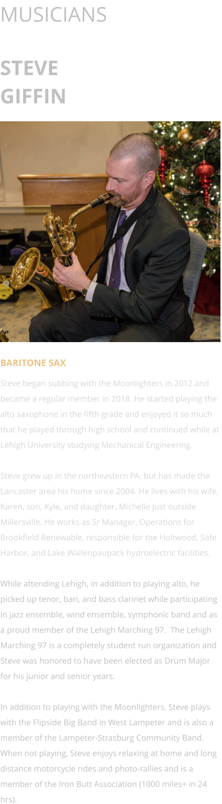 MUSICIANS  STEVE GIFFIN      BARITONE SAX Steve began subbing with the Moonlighters in 2012 and became a regular member in 2018. He started playing the alto saxophone in the fifth grade and enjoyed it so much that he played through high school and continued while at Lehigh University studying Mechanical Engineering.  Steve grew up in the northeastern PA, but has made the Lancaster area his home since 2004. He lives with his wife, Karen, son, Kyle, and daughter, Michelle just outside Millersville. He works as Sr Manager, Operations for Brookfield Renewable, responsible for the Holtwood, Safe Harbor, and Lake Wallenpaupack hydroelectric facilities.  While attending Lehigh, in addition to playing alto, he picked up tenor, bari, and bass clarinet while participating in jazz ensemble, wind ensemble, symphonic band and as a proud member of the Lehigh Marching 97.  The Lehigh Marching 97 is a completely student run organization and Steve was honored to have been elected as Drum Major for his junior and senior years.  In addition to playing with the Moonlighters, Steve plays with the Flipside Big Band in West Lampeter and is also a member of the Lampeter-Strasburg Community Band.  When not playing, Steve enjoys relaxing at home and long distance motorcycle rides and photo-rallies and is a member of the Iron Butt Association (1000 miles+ in 24 hrs).