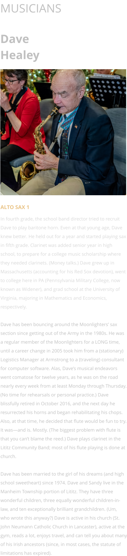 MUSICIANS  Dave Healey      ALTO SAX 1 In fourth grade, the school band director tried to recruit Dave to play baritone horn. Even at that young age, Dave knew better. He held out for a year and started playing sax in fifth grade. Clarinet was added senior year in high school, to prepare for a college music scholarship where they needed clarinets. (Money talks.) Dave grew up in Massachusetts (accounting for his Red Sox devotion), went to college here in PA (Pennsylvania Military College, now known as Widener), and grad school at the University of Virginia, majoring in Mathematics and Economics, respectively.  Dave has been bouncing around the Moonlighters’ sax section since getting out of the Army in the 1980s. He was a regular member of the Moonlighters for a LONG time, until a career change in 2005 took him from a (stationary) Logistics Manager at Armstrong to a (traveling) consultant for computer software. Alas, Dave’s musical endeavors went comatose for twelve years, as he was on the road nearly every week from at least Monday through Thursday. (No time for rehearsals or personal practice.) Dave blissfully retired in October 2016, and the next day he resurrected his horns and began rehabilitating his chops. Also, at that time, he decided that flute would be fun to try. It was—and is. Mostly. (The biggest problem with flute is that you can’t blame the reed.) Dave plays clarinet in the Lititz Community Band; most of his flute playing is done at church.  Dave has been married to the girl of his dreams (and high school sweetheart) since 1974. Dave and Sandy live in the Manheim Township portion of Lititz. They have three wonderful children, three equally wonderful children-in-law, and ten exceptionally brilliant grandchildren. (Um, who wrote this anyway?) Dave is active in his church (St. John Neumann Catholic Church in Lancaster), active at the gym, reads a lot, enjoys travel, and can tell you about many of his Irish ancestors (since, in most cases, the statute of limitations has expired).
