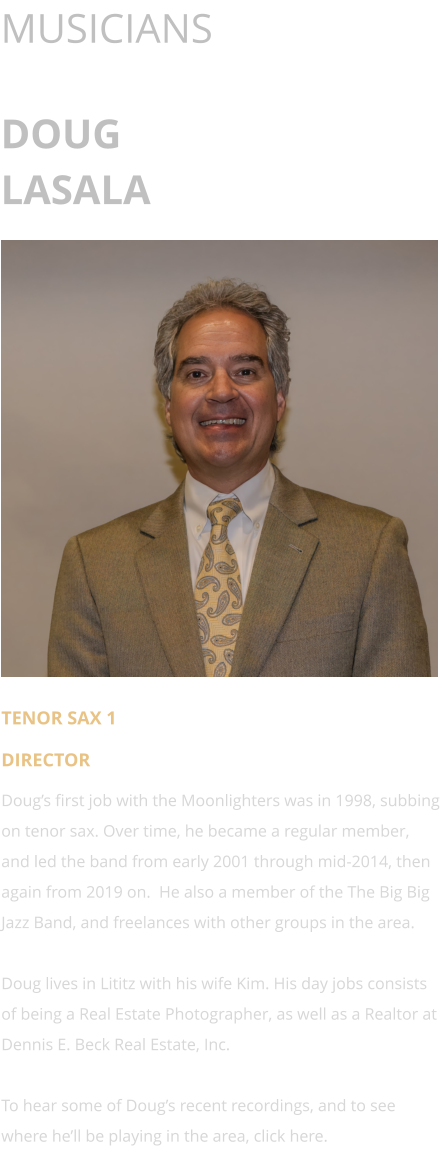 MUSICIANS  DOUG LASALA      TENOR SAX 1 DIRECTOR Doug’s first job with the Moonlighters was in 1998, subbing on tenor sax. Over time, he became a regular member, and led the band from early 2001 through mid-2014, then again from 2019 on.  He also a member of the The Big Big Jazz Band, and freelances with other groups in the area.  Doug lives in Lititz with his wife Kim. His day jobs consists of being a Real Estate Photographer, as well as a Realtor at Dennis E. Beck Real Estate, Inc.  To hear some of Doug’s recent recordings, and to see where he’ll be playing in the area, click here.