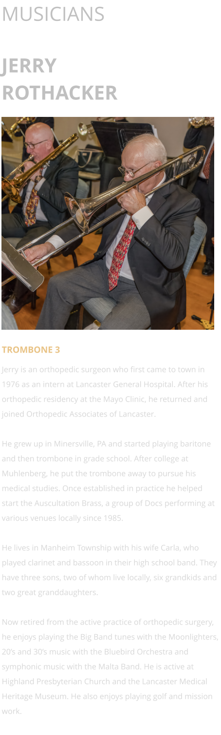 MUSICIANS  JERRY ROTHACKER      TROMBONE 3 Jerry is an orthopedic surgeon who first came to town in 1976 as an intern at Lancaster General Hospital. After his orthopedic residency at the Mayo Clinic, he returned and joined Orthopedic Associates of Lancaster.   He grew up in Minersville, PA and started playing baritone and then trombone in grade school. After college at Muhlenberg, he put the trombone away to pursue his medical studies. Once established in practice he helped start the Auscultation Brass, a group of Docs performing at various venues locally since 1985.   He lives in Manheim Township with his wife Carla, who played clarinet and bassoon in their high school band. They have three sons, two of whom live locally, six grandkids and two great granddaughters.   Now retired from the active practice of orthopedic surgery, he enjoys playing the Big Band tunes with the Moonlighters, 20’s and 30’s music with the Bluebird Orchestra and symphonic music with the Malta Band. He is active at Highland Presbyterian Church and the Lancaster Medical Heritage Museum. He also enjoys playing golf and mission work.