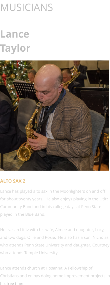 MUSICIANS  Lance Taylor      ALTO SAX 2 Lance has played alto sax in the Moonlighters on and off for about twenty years.  He also enjoys playing in the Lititz Community Band and in his college days at Penn State played in the Blue Band.    He lives in Lititz with his wife, Aimee and daughter, Lucy, and two dogs, Ollie and Rosie.  He also has a son, Nicholas who attends Penn State University and daughter, Courtney who attends Temple University.    Lance attends church at Hosanna! A Fellowship of Christians and enjoys doing home improvement projects in his free time.