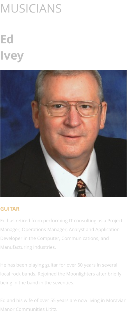 MUSICIANS  Ed Ivey      GUITAR Ed has retired from performing IT consulting as a Project Manager, Operations Manager, Analyst and Application Developer in the Computer, Communications, and Manufacturing industries.  He has been playing guitar for over 60 years in several local rock bands. Rejoined the Moonlighters after briefly being in the band in the seventies.  Ed and his wife of over 55 years are now living in Moravian Manor Communities Lititz.